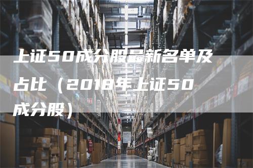 上证50成分股最新名单及占比（2018年上证50成分股）