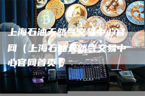 上海石油天然气交易中心官网（上海石油天然气交易中心官网首页）