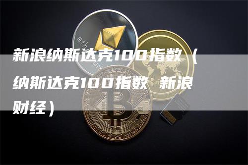 新浪纳斯达克100指数（纳斯达克100指数 新浪财经）