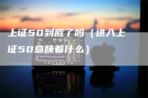 上证50到底了吗（进入上证50意味着什么）