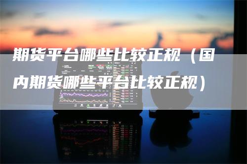 期货平台哪些比较正规（国内期货哪些平台比较正规）