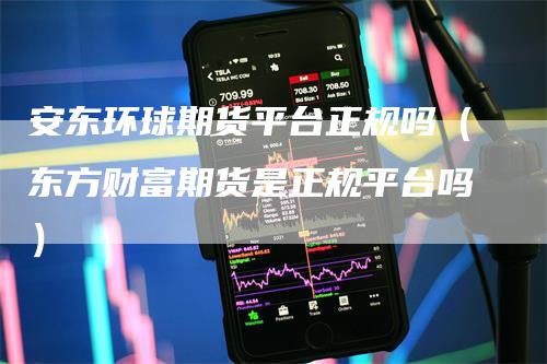 安东环球期货平台正规吗（东方财富期货是正规平台吗）