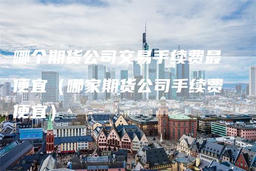 哪个期货公司交易手续费最便宜（哪家期货公司手续费便宜）