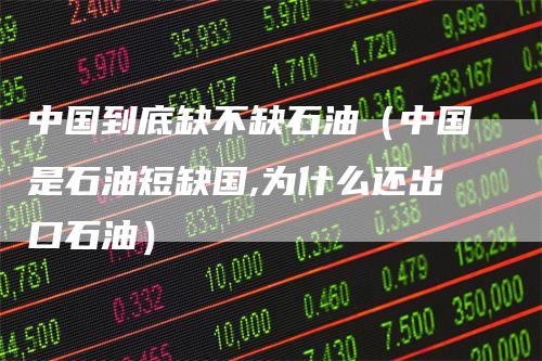 中国到底缺不缺石油（中国是石油短缺国,为什么还出口石油）