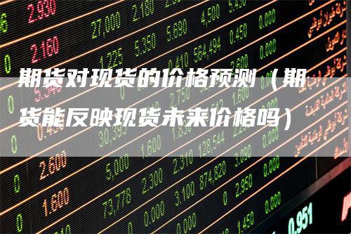 期货对现货的价格预测（期货能反映现货未来价格吗）