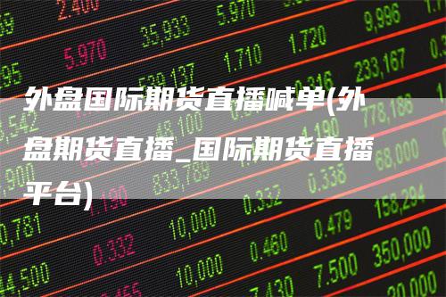 外盘国际期货直播喊单(外盘期货直播_国际期货直播平台)