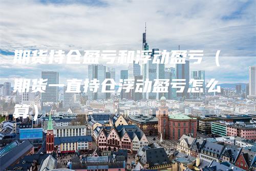 期货持仓盈亏和浮动盈亏（期货一直持仓浮动盈亏怎么算）