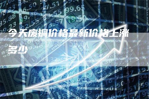 今天废铜价格最新价格上涨多少