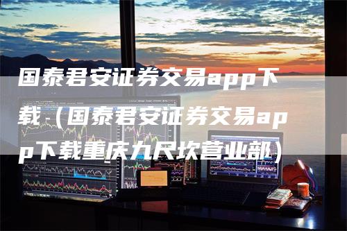 国泰君安证券交易app下载（国泰君安证券交易app下载重庆九尺坎营业部）