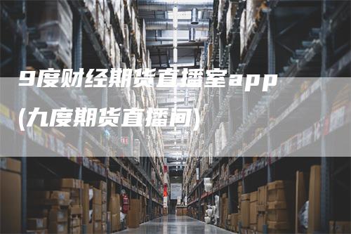 9度财经期货直播室app(九度期货直播间)