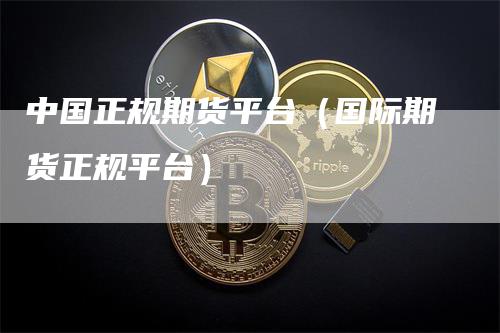 中国正规期货平台（国际期货正规平台）