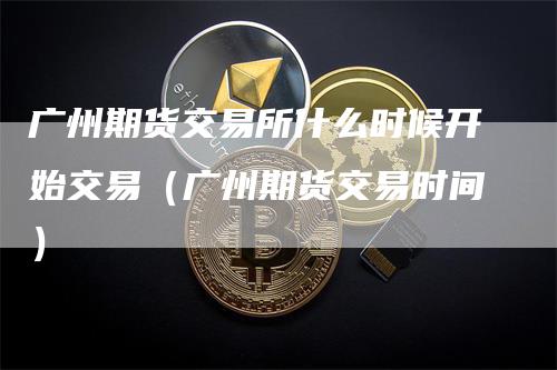 广州期货交易所什么时候开始交易（广州期货交易时间）