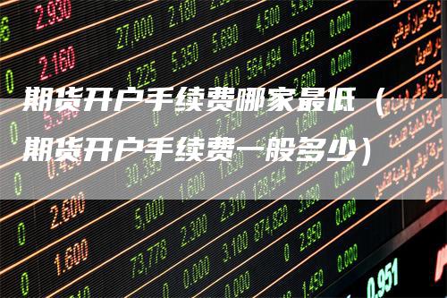 期货开户手续费哪家最低（期货开户手续费一般多少）