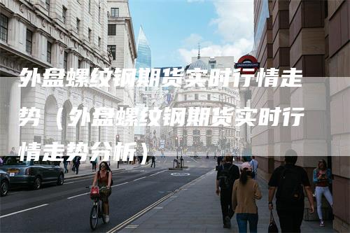 外盘螺纹钢期货实时行情走势（外盘螺纹钢期货实时行情走势分析）