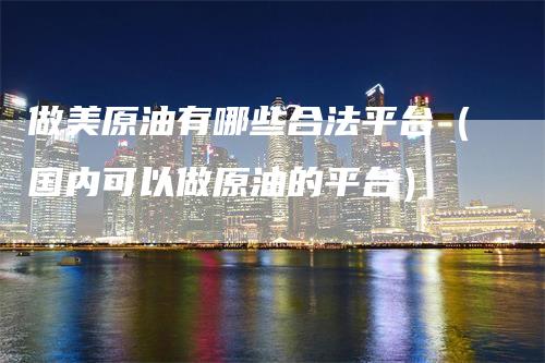 做美原油有哪些合法平台（国内可以做原油的平台）