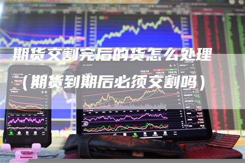 期货交割完后的货怎么处理（期货到期后必须交割吗）