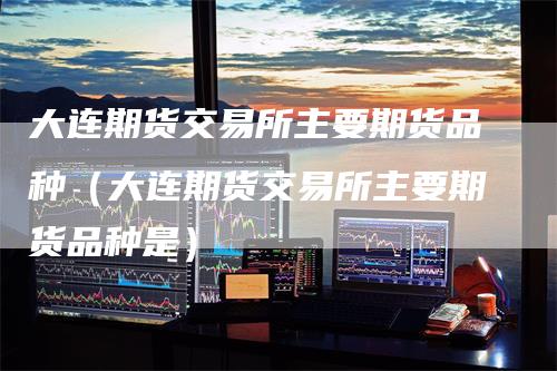 大连期货交易所主要期货品种（大连期货交易所主要期货品种是）