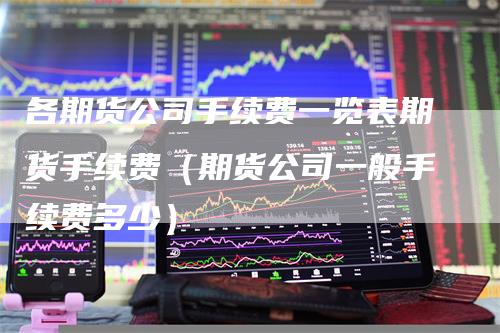 各期货公司手续费一览表期货手续费（期货公司一般手续费多少）