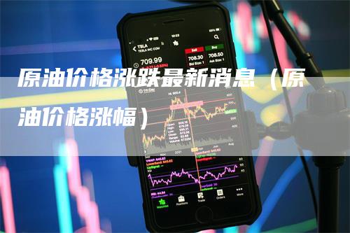 原油价格涨跌最新消息（原油价格涨幅）