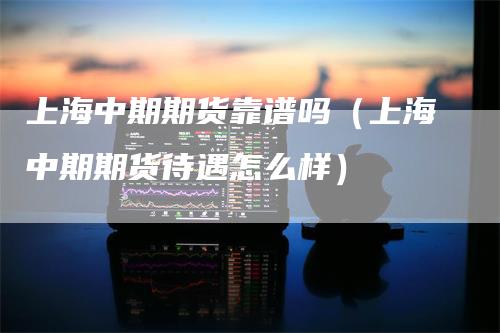 上海中期期货靠谱吗（上海中期期货待遇怎么样）