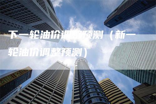 下一轮油价调整预测（新一轮油价调整预测）
