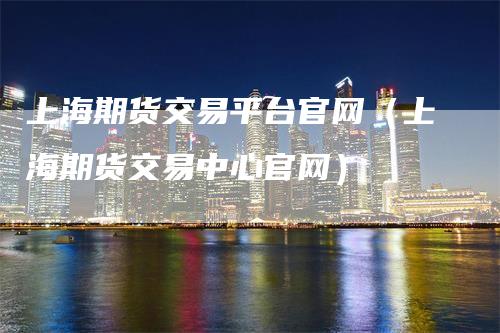 上海期货交易平台官网（上海期货交易中心官网）