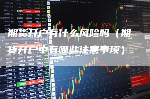 期货开户有什么风险吗（期货开户中有哪些注意事项）