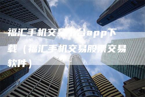福汇手机交易平台app下载（福汇手机交易股票交易软件）
