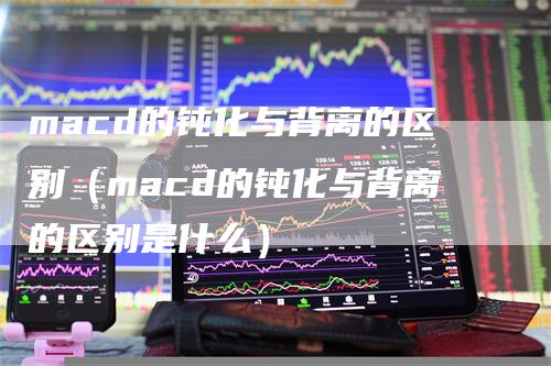 macd的钝化与背离的区别（macd的钝化与背离的区别是什么）
