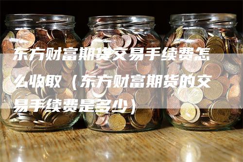东方财富期货交易手续费怎么收取（东方财富期货的交易手续费是多少）