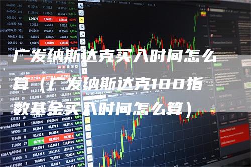 广发纳斯达克买入时间怎么算（广发纳斯达克100指数基金买入时间怎么算）