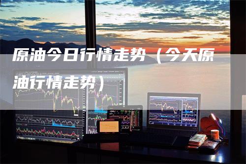 原油今日行情走势（今天原油行情走势）