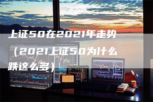 上证50在2021年走势（2021上证50为什么跌这么多）