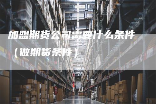 加盟期货公司需要什么条件（做期货条件）