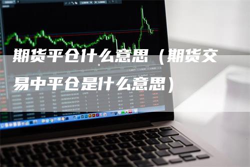 期货平仓什么意思（期货交易中平仓是什么意思）