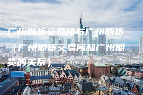 广州期货交易所与广州期货（广州期货交易所和广州期货的关系）