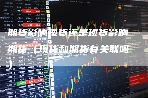 期货影响现货还是现货影响期货（现货和期货有关联吗）
