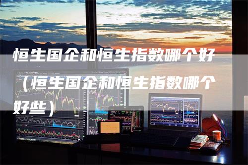 恒生国企和恒生指数哪个好（恒生国企和恒生指数哪个好些）