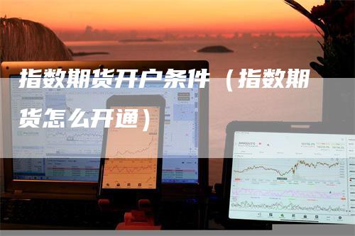 指数期货开户条件（指数期货怎么开通）