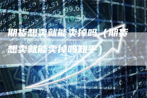 期货想卖就能卖掉吗（期货想卖就能卖掉吗知乎）