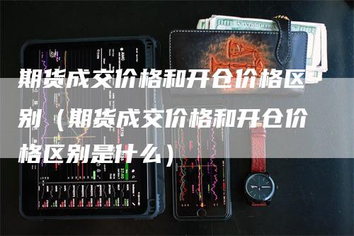 期货成交价格和开仓价格区别（期货成交价格和开仓价格区别是什么）