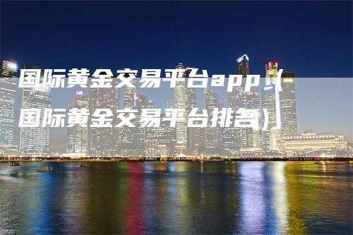 国际黄金交易平台app（国际黄金交易平台排名）