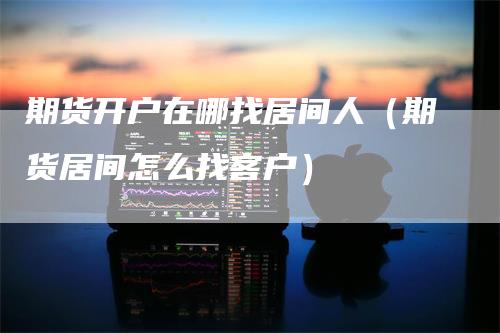 期货开户在哪找居间人（期货居间怎么找客户）