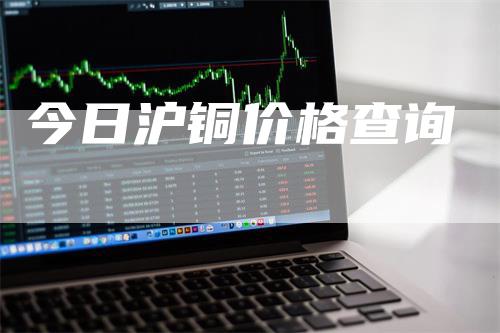 今日沪铜价格查询