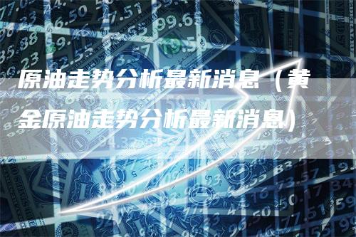原油走势分析最新消息（黄金原油走势分析最新消息）