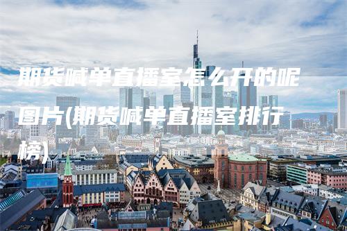 期货喊单直播室怎么开的呢图片(期货喊单直播室排行榜)