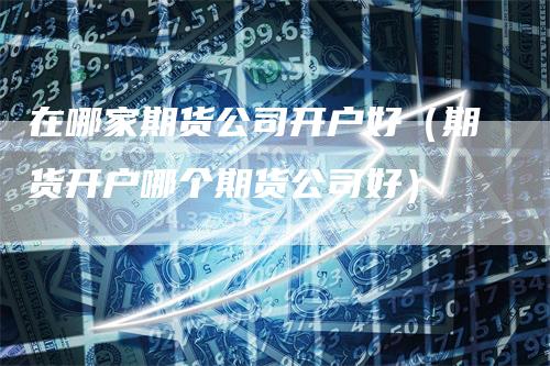 在哪家期货公司开户好（期货开户哪个期货公司好）
