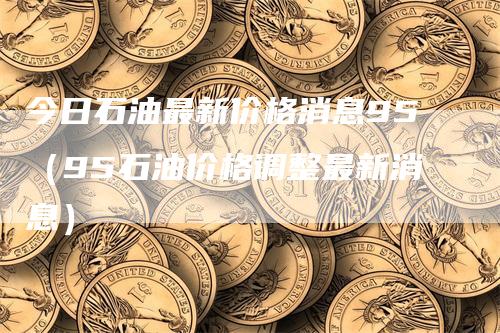 今日石油最新价格消息95（95石油价格调整最新消息）