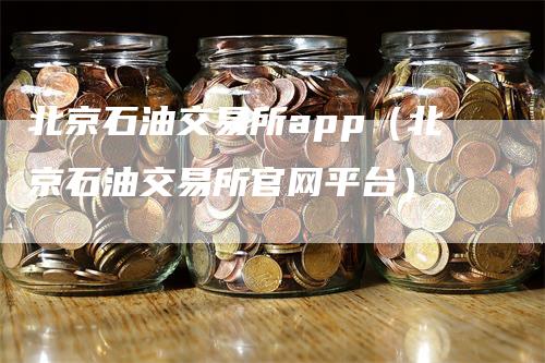 北京石油交易所app（北京石油交易所官网平台）