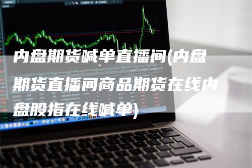 内盘期货喊单直播间(内盘期货直播间商品期货在线内盘股指在线喊单)
